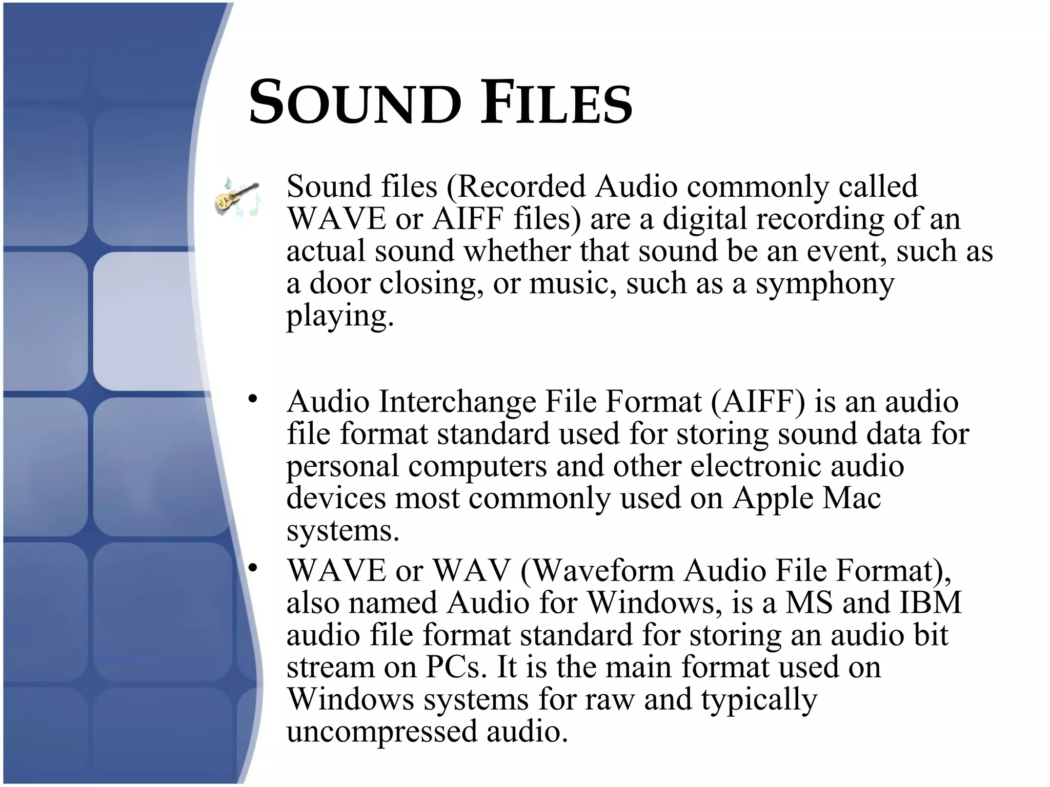 SOUND FILES
• Sound files (Recorded Audio commonly called
WAVE or AIFF files) are a digital recording of an
actual sound whether that sound be an event, such as
a door closing, or music, such as a symphony
playing.
• Audio Interchange File Format (AIFF) is an audio
file format standard used for storing sound data for
personal computers and other electronic audio
devices most commonly used on Apple Mac
systems.
• WAVE or WAV (Waveform Audio File Format),
also named Audio for Windows, is a MS and IBM
audio file format standard for storing an audio bit
stream on PCs. It is the main format used on
Windows systems for raw and typically
uncompressed audio.
 