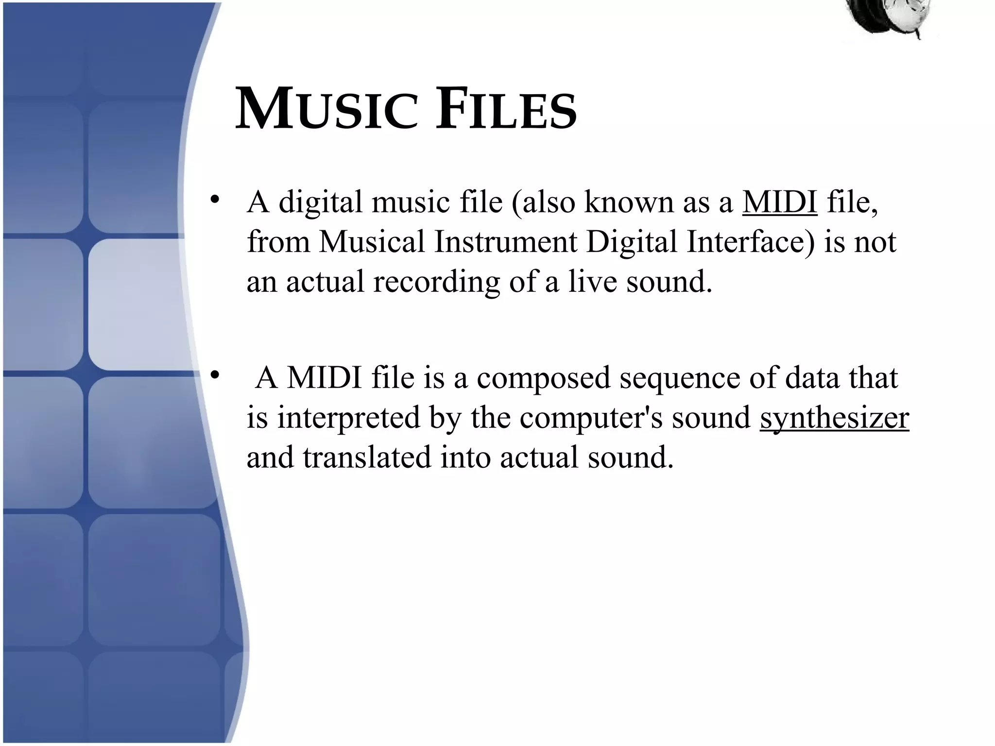 MUSIC FILES
• A digital music file (also known as a MIDI file,
from Musical Instrument Digital Interface) is not
an actual recording of a live sound.
• A MIDI file is a composed sequence of data that
is interpreted by the computer's sound synthesizer
and translated into actual sound.
 