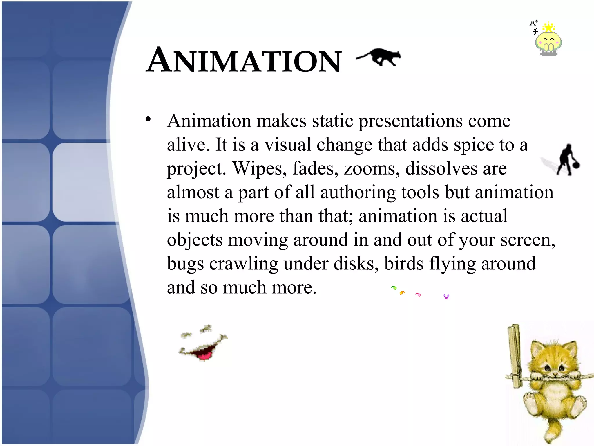 • Animation makes static presentations come
alive. It is a visual change that adds spice to a
project. Wipes, fades, zooms, dissolves are
almost a part of all authoring tools but animation
is much more than that; animation is actual
objects moving around in and out of your screen,
bugs crawling under disks, birds flying around
and so much more.
ANIMATION
 