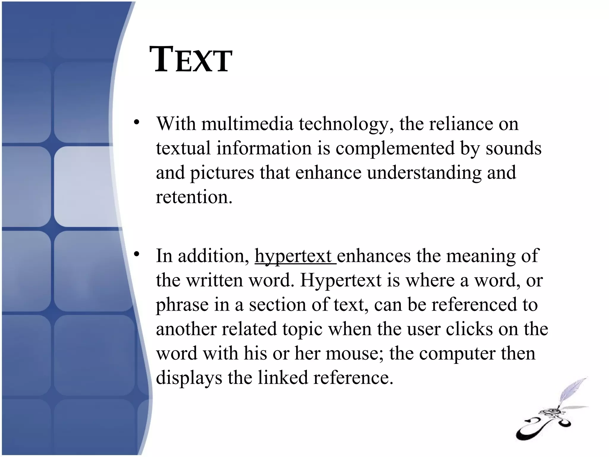 TEXT
• With multimedia technology, the reliance on
textual information is complemented by sounds
and pictures that enhance understanding and
retention.
• In addition, hypertext enhances the meaning of
the written word. Hypertext is where a word, or
phrase in a section of text, can be referenced to
another related topic when the user clicks on the
word with his or her mouse; the computer then
displays the linked reference.
 