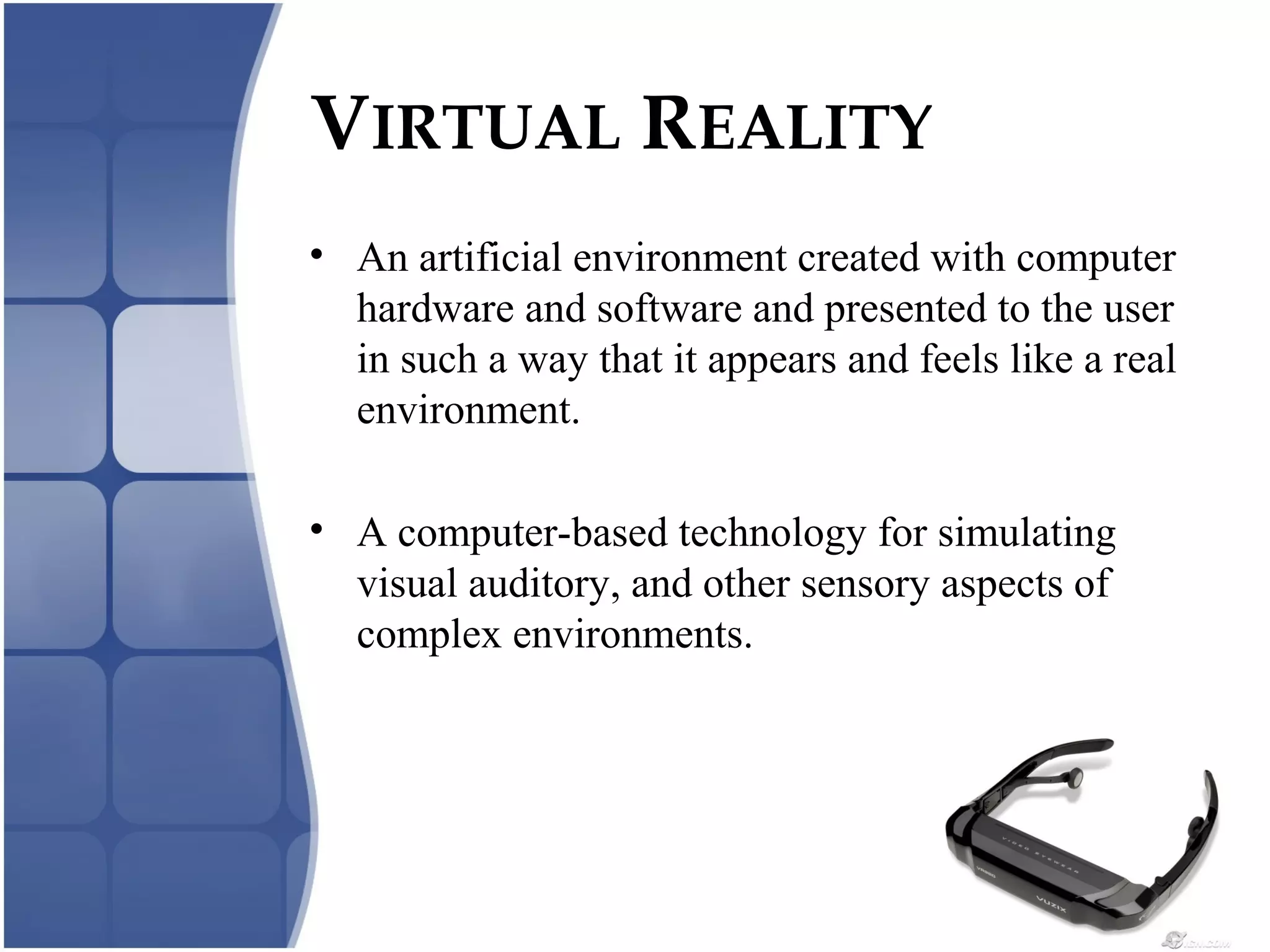 VIRTUAL REALITY
• An artificial environment created with computer
hardware and software and presented to the user
in such a way that it appears and feels like a real
environment.
• A computer-based technology for simulating
visual auditory, and other sensory aspects of
complex environments.
 