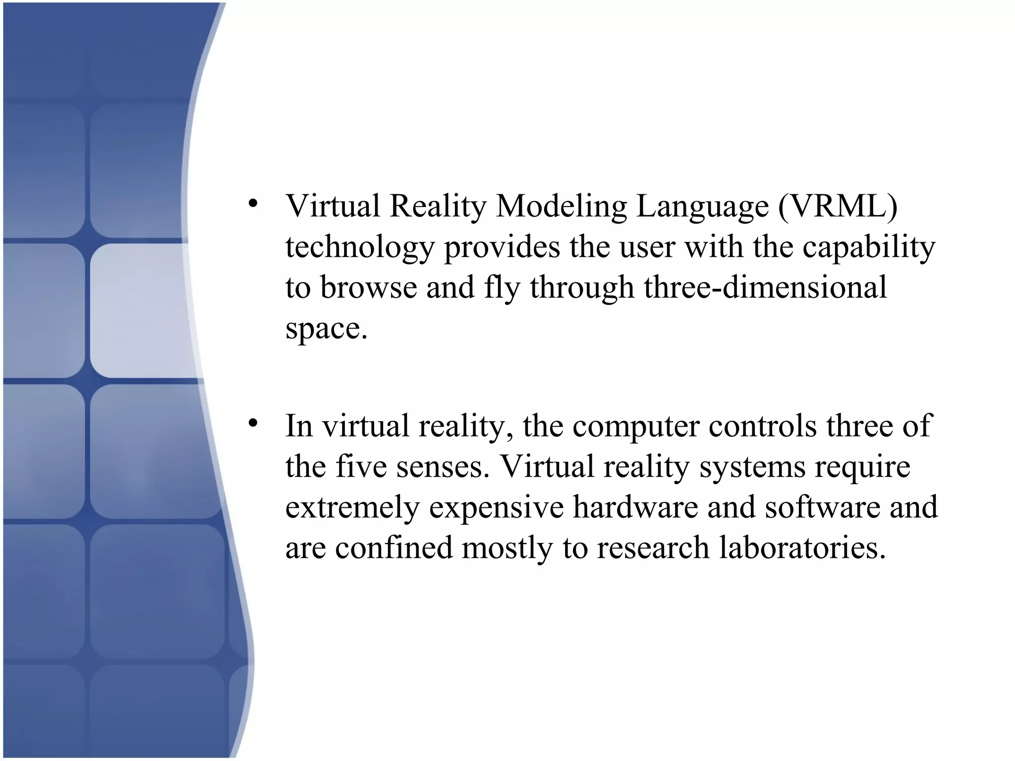 • Virtual Reality Modeling Language (VRML)
technology provides the user with the capability
to browse and fly through three-dimensional
space.
• In virtual reality, the computer controls three of
the five senses. Virtual reality systems require
extremely expensive hardware and software and
are confined mostly to research laboratories.
 