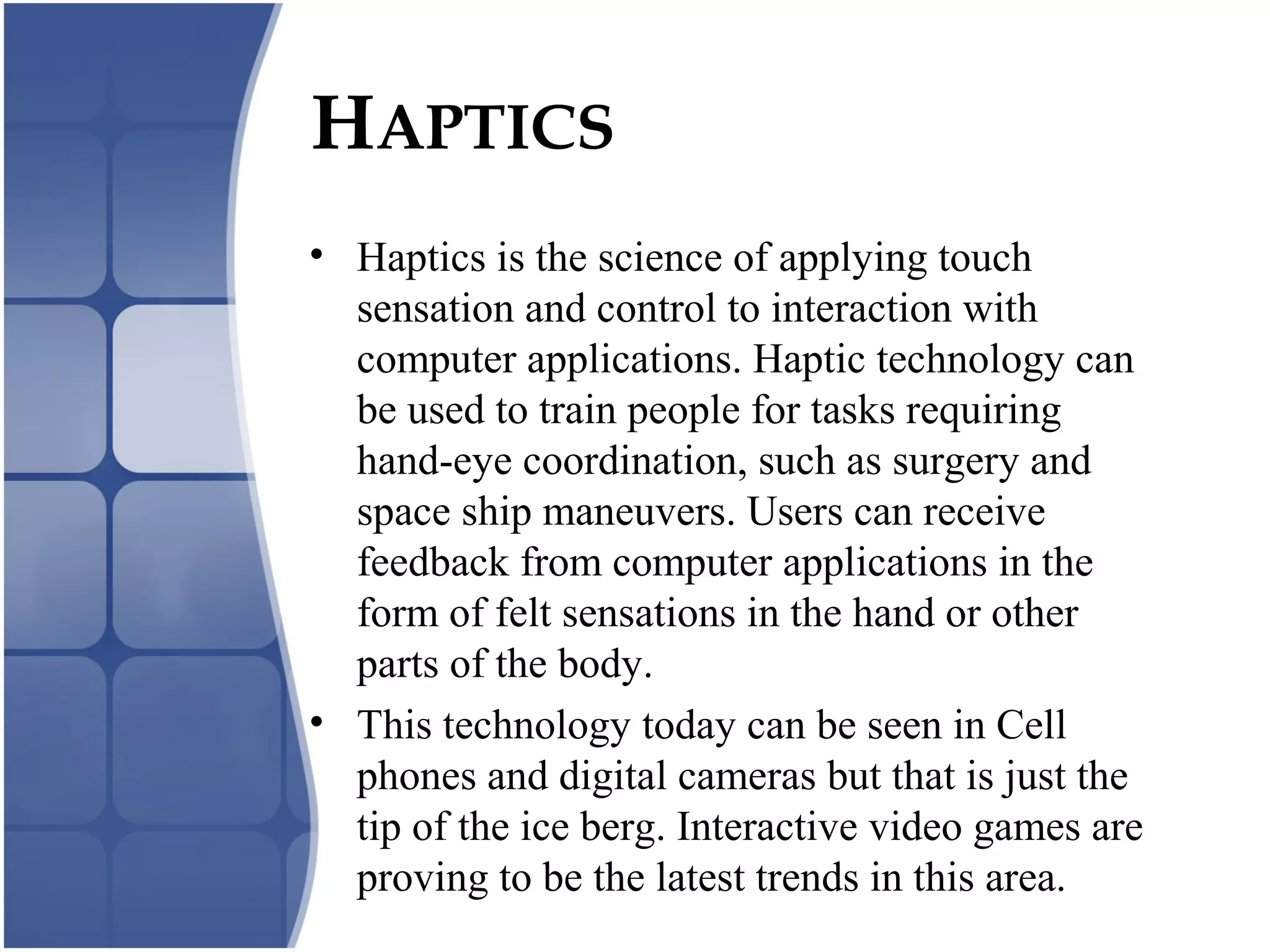 HAPTICS
• Haptics is the science of applying touch
sensation and control to interaction with
computer applications. Haptic technology can
be used to train people for tasks requiring
hand-eye coordination, such as surgery and
space ship maneuvers. Users can receive
feedback from computer applications in the
form of felt sensations in the hand or other
parts of the body.
• This technology today can be seen in Cell
phones and digital cameras but that is just the
tip of the ice berg. Interactive video games are
proving to be the latest trends in this area.
 