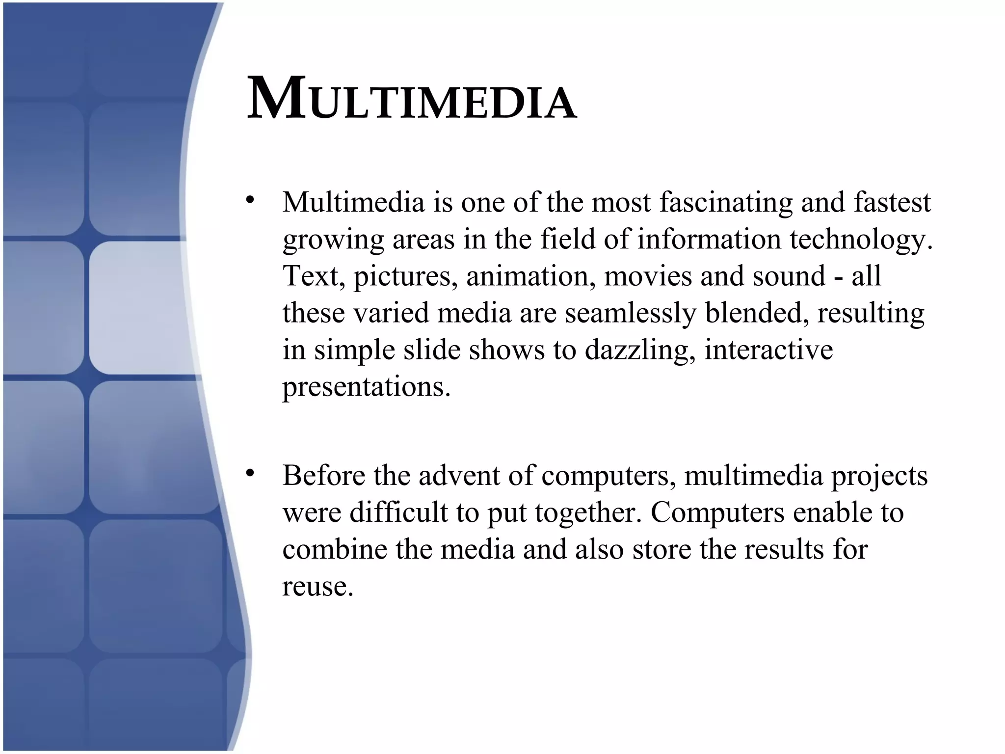 MULTIMEDIA
• Multimedia is one of the most fascinating and fastest
growing areas in the field of information technology.
Text, pictures, animation, movies and sound - all
these varied media are seamlessly blended, resulting
in simple slide shows to dazzling, interactive
presentations.
• Before the advent of computers, multimedia projects
were difficult to put together. Computers enable to
combine the media and also store the results for
reuse.
 