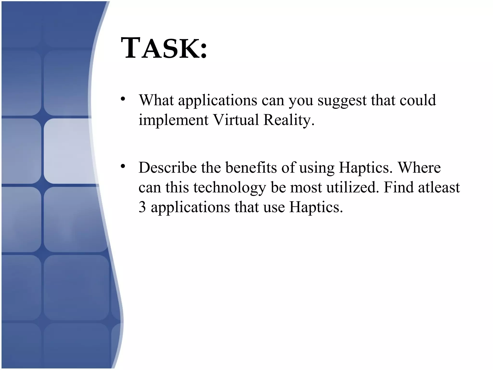 TASK:
• What applications can you suggest that could
implement Virtual Reality.
• Describe the benefits of using Haptics. Where
can this technology be most utilized. Find atleast
3 applications that use Haptics.
 