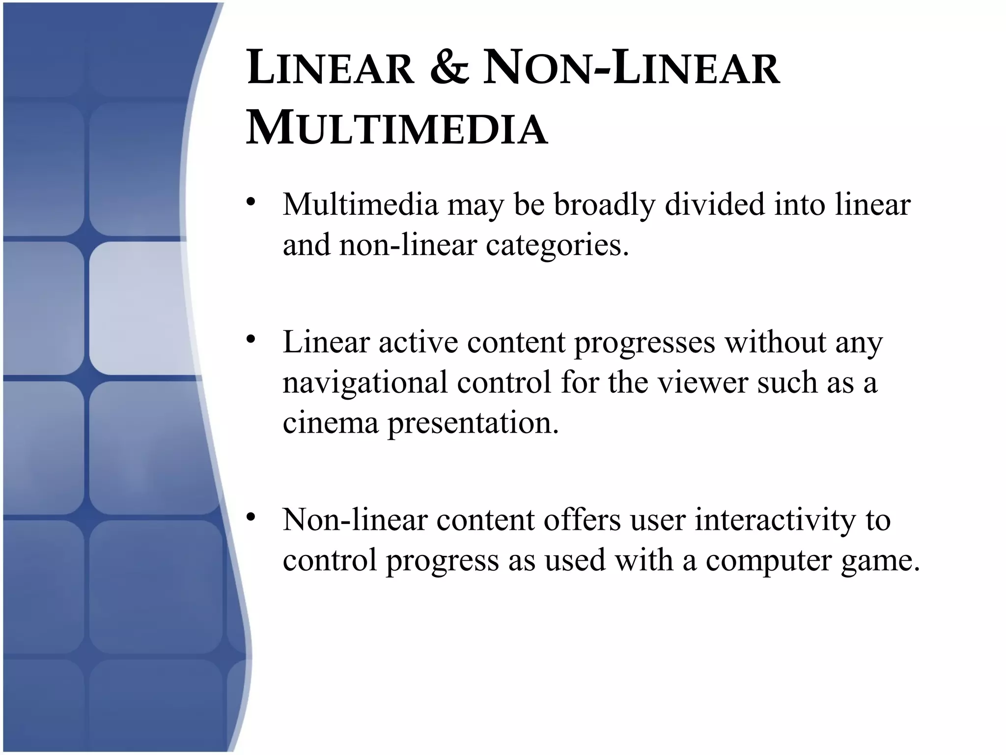 LINEAR & NON-LINEAR
MULTIMEDIA
• Multimedia may be broadly divided into linear
and non-linear categories.
• Linear active content progresses without any
navigational control for the viewer such as a
cinema presentation.
• Non-linear content offers user interactivity to
control progress as used with a computer game.
 
