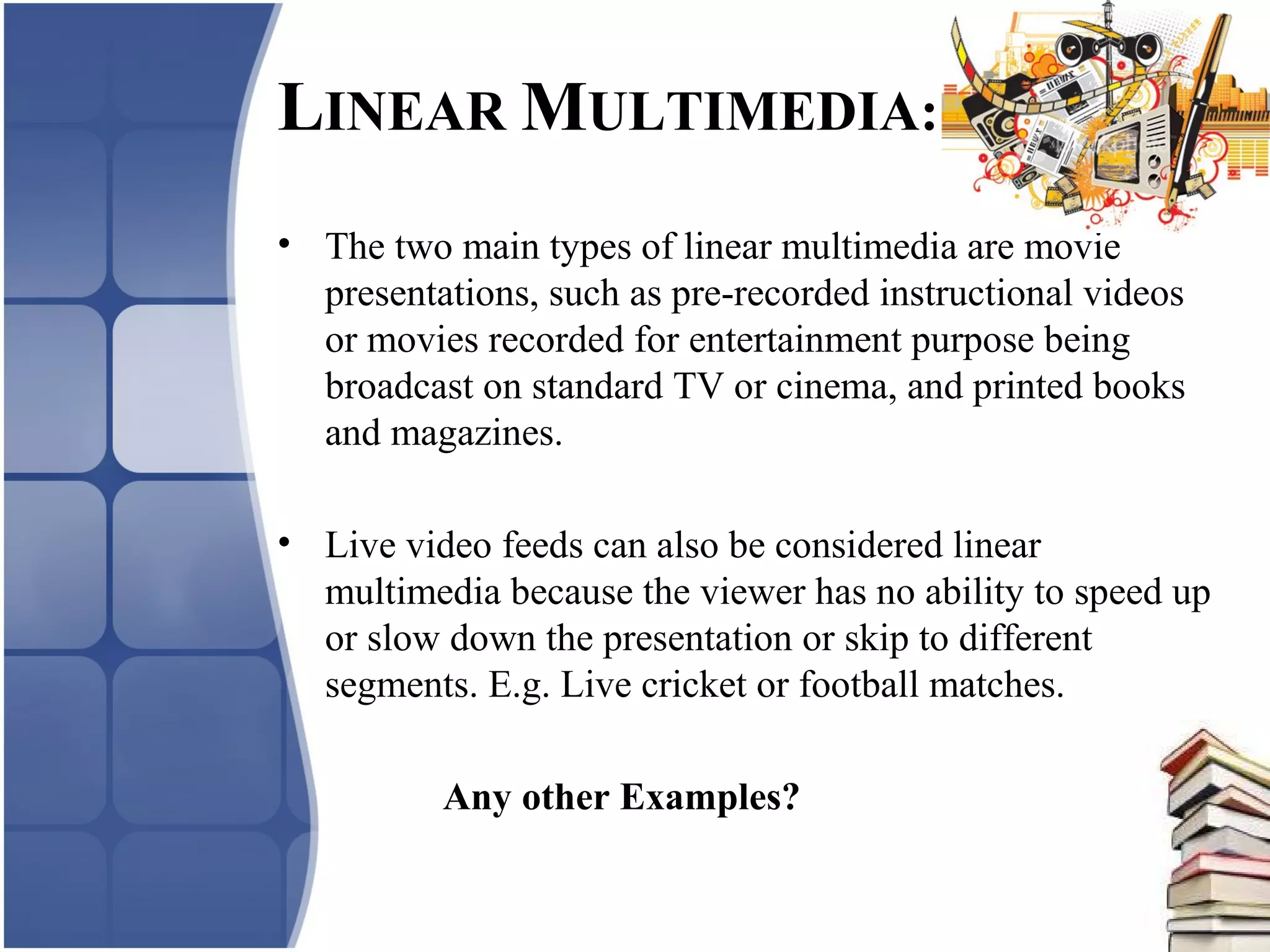 LINEAR MULTIMEDIA:
• The two main types of linear multimedia are movie
presentations, such as pre-recorded instructional videos
or movies recorded for entertainment purpose being
broadcast on standard TV or cinema, and printed books
and magazines.
• Live video feeds can also be considered linear
multimedia because the viewer has no ability to speed up
or slow down the presentation or skip to different
segments. E.g. Live cricket or football matches.
Any other Examples?
 
