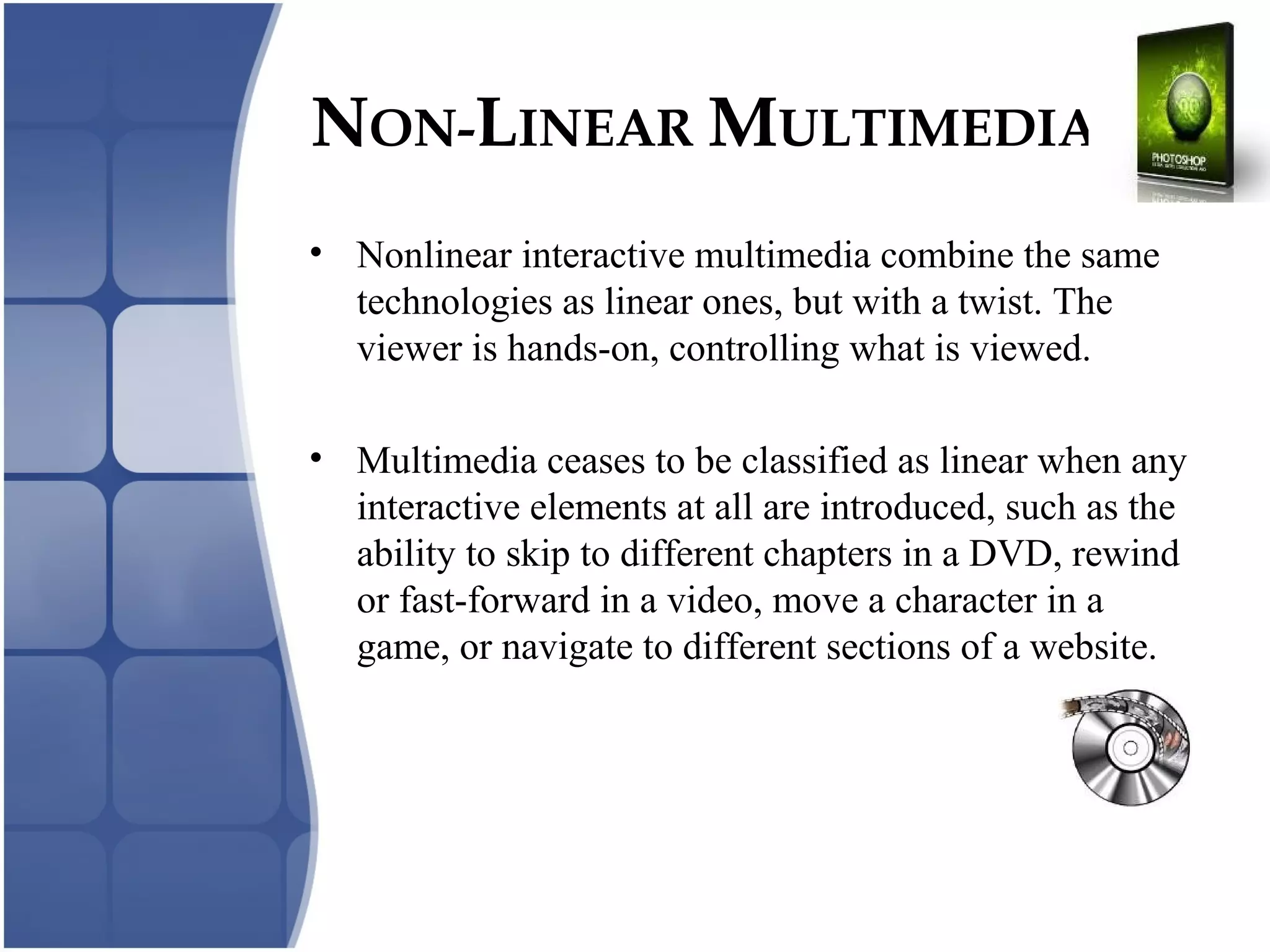 NON-LINEAR MULTIMEDIA
• Nonlinear interactive multimedia combine the same
technologies as linear ones, but with a twist. The
viewer is hands-on, controlling what is viewed.
• Multimedia ceases to be classified as linear when any
interactive elements at all are introduced, such as the
ability to skip to different chapters in a DVD, rewind
or fast-forward in a video, move a character in a
game, or navigate to different sections of a website.
 