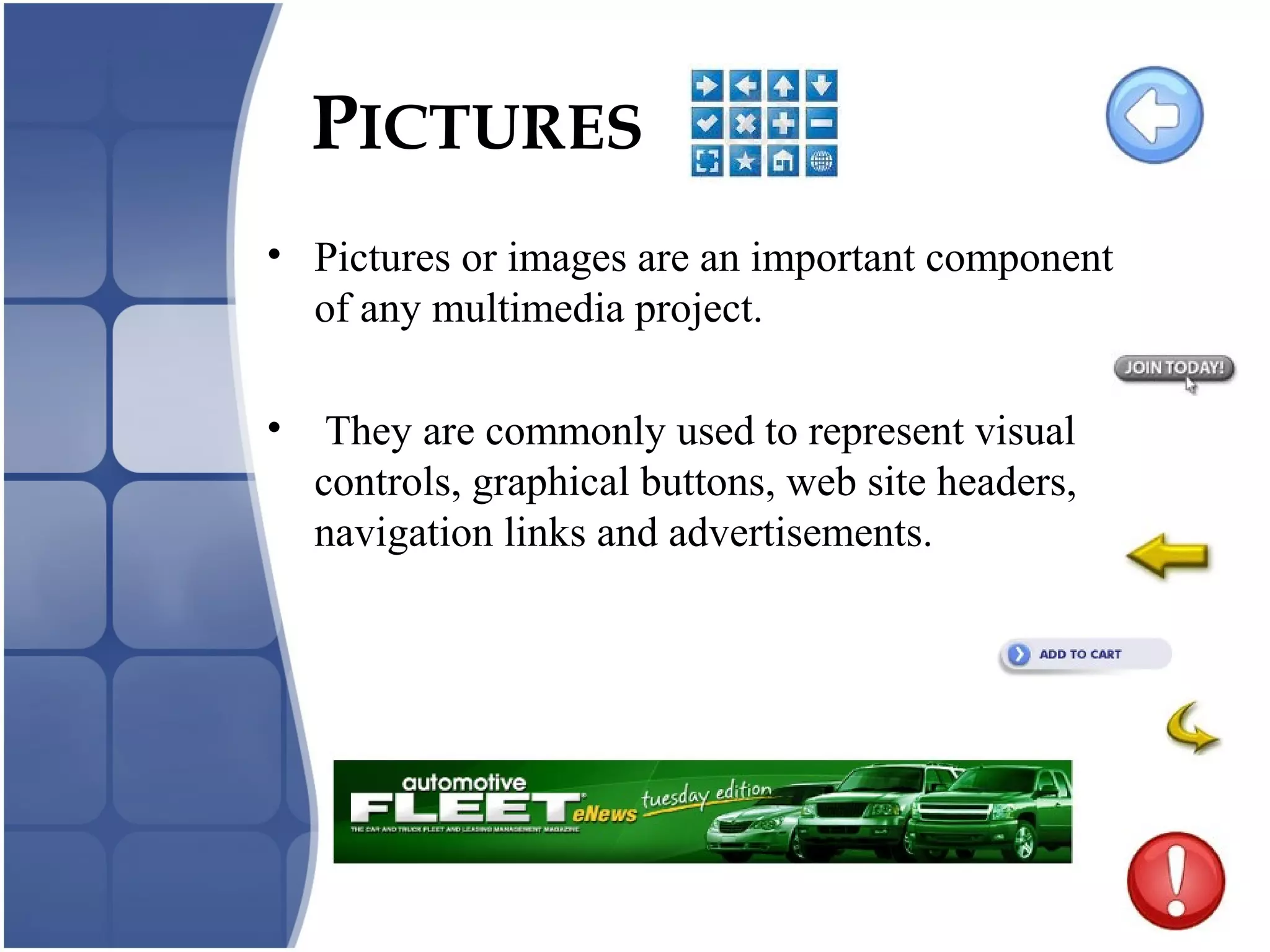 PICTURES
• Pictures or images are an important component
of any multimedia project.
• They are commonly used to represent visual
controls, graphical buttons, web site headers,
navigation links and advertisements.
 