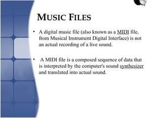 MUSIC FILES
• A digital music file (also known as a MIDI file,
from Musical Instrument Digital Interface) is not
an actual recording of a live sound.
• A MIDI file is a composed sequence of data that
is interpreted by the computer's sound synthesizer
and translated into actual sound.
 