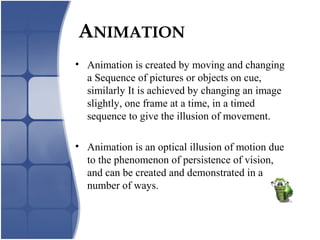 ANIMATION
• Animation is created by moving and changing
a Sequence of pictures or objects on cue,
similarly It is achieved by changing an image
slightly, one frame at a time, in a timed
sequence to give the illusion of movement.
• Animation is an optical illusion of motion due
to the phenomenon of persistence of vision,
and can be created and demonstrated in a
number of ways.
 