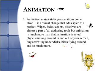 • Animation makes static presentations come
alive. It is a visual change that adds spice to a
project. Wipes, fades, zooms, dissolves are
almost a part of all authoring tools but animation
is much more than that; animation is actual
objects moving around in and out of your screen,
bugs crawling under disks, birds flying around
and so much more.
ANIMATION
 