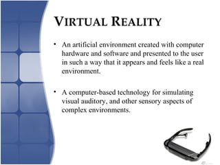 VIRTUAL REALITY
• An artificial environment created with computer
hardware and software and presented to the user
in such a way that it appears and feels like a real
environment.
• A computer-based technology for simulating
visual auditory, and other sensory aspects of
complex environments.
 
