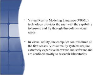 • Virtual Reality Modeling Language (VRML)
technology provides the user with the capability
to browse and fly through three-dimensional
space.
• In virtual reality, the computer controls three of
the five senses. Virtual reality systems require
extremely expensive hardware and software and
are confined mostly to research laboratories.
 