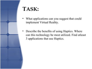 TASK:
• What applications can you suggest that could
implement Virtual Reality.
• Describe the benefits of using Haptics. Where
can this technology be most utilized. Find atleast
3 applications that use Haptics.
 