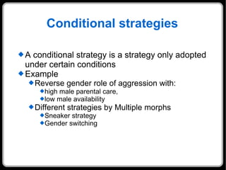 Conditional strategies A conditional strategy is a strategy only adopted under certain conditions Example Reverse gender role of aggression with:  high male parental care,  low male availability  Different strategies by Multiple morphs  Sneaker strategy Gender switching 