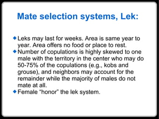 Mate selection systems,  Lek:  Leks may last for weeks. Area is same year to year. Area offers no food or place to rest.  Number of copulations is highly skewed to one male with the territory in the center who may do 50-75% of the copulations (e.g., kobs and grouse), and neighbors may account for the remainder while the majority of males do not mate at all.  Female “honor” the lek system.  