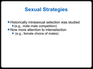 Sexual Strategies Historically intrasexual selection was studied (e.g., male male competition) Now more attention to interselection (e.g., female choice of mates) 