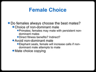 Female Choice Do females always choose the best mates? Choice of non-dominant male Primates; females may mate with persistent non-dominant males Direct fitness benefits? Indirect? Avoid non-dominant male Elephant seals, female will increase calls if non-dominant male attempts to mate Mate choice copying 