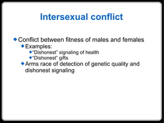 Intersexual conflict Conflict between fitness of males and females Examples: “Dishonest” signaling of health “Dishonest” gifts Arms race of detection of genetic quality and dishonest signaling 