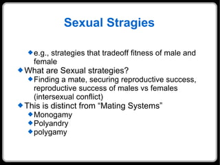 Sexual Stragies e.g., strategies that tradeoff fitness of male and female What are Sexual strategies?  Finding a mate, securing reproductive success, reproductive success of males vs females (intersexual conflict) This is distinct from “Mating Systems” Monogamy Polyandry polygamy 