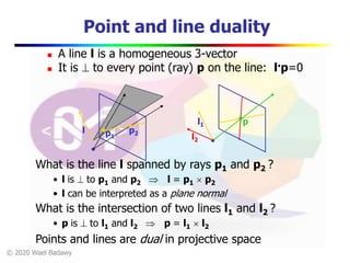 © 2020 Wael Badawy
l
Point and line duality
 A line l is a homogeneous 3-vector
 It is  to every point (ray) p on the line: l.p=0
p1
p2
What is the intersection of two lines l1 and l2 ?
• p is  to l1 and l2  p = l1  l2
Points and lines are dual in projective space
l1
l2
p
What is the line l spanned by rays p1 and p2 ?
• l is  to p1 and p2  l = p1  p2
• l can be interpreted as a plane normal
 