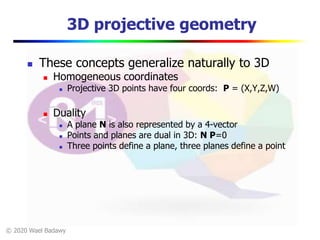 © 2020 Wael Badawy
3D projective geometry
 These concepts generalize naturally to 3D
 Homogeneous coordinates
 Projective 3D points have four coords: P = (X,Y,Z,W)
 Duality
 A plane N is also represented by a 4-vector
 Points and planes are dual in 3D: N P=0
 Three points define a plane, three planes define a point
 