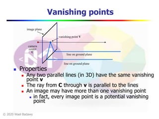 © 2020 Wael Badawy
Vanishing points
 Properties
 Any two parallel lines (in 3D) have the same vanishing
point v
 The ray from C through v is parallel to the lines
 An image may have more than one vanishing point
 in fact, every image point is a potential vanishing
point
image plane
camera
center
C
line on ground plane
vanishing point V
line on ground plane
 