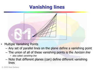© 2020 Wael Badawy
Vanishing lines
• Multiple Vanishing Points
– Any set of parallel lines on the plane define a vanishing point
– The union of all of these vanishing points is the horizon line
• also called vanishing line
– Note that different planes (can) define different vanishing
lines
 