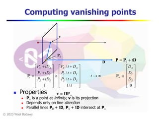 © 2020 Wael Badawy
Computing vanishing points
 Properties
 P is a point at infinity, v is its projection
 Depends only on line direction
 Parallel lines P0 + tD, P1 + tD intersect at P
V
DPP t 0












































 
0/1
/
/
/
1
Z
Y
X
ZZ
YY
XX
ZZ
YY
XX
t
D
D
D
t
t
DtP
DtP
DtP
tDP
tDP
tDP
PP
 ΠPv
P0
D
 