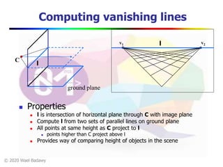 © 2020 Wael Badawy
Computing vanishing lines
 Properties
 l is intersection of horizontal plane through C with image plane
 Compute l from two sets of parallel lines on ground plane
 All points at same height as C project to l
 points higher than C project above l
 Provides way of comparing height of objects in the scene
ground plane
l
C
v1 v2l
 