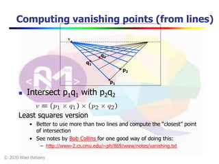 © 2020 Wael Badawy
q1
Computing vanishing points (from lines)
 Intersect p1q1 with p2q2
v
p1
p2
q2
Least squares version
• Better to use more than two lines and compute the “closest” point
of intersection
• See notes by Bob Collins for one good way of doing this:
– http://www-2.cs.cmu.edu/~ph/869/www/notes/vanishing.txt
 