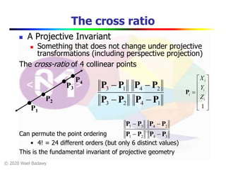 © 2020 Wael Badawy
The cross ratio
 A Projective Invariant
 Something that does not change under projective
transformations (including perspective projection)
P1
P2
P3
P4
1423
2413
PPPP
PPPP


The cross-ratio of 4 collinear points
Can permute the point ordering
• 4! = 24 different orders (but only 6 distinct values)
This is the fundamental invariant of projective geometry













1
i
i
i
i
Z
Y
X
P
3421
2431
PPPP
PPPP


 