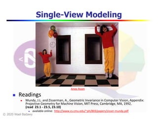 © 2020 Wael Badawy
Single-View Modeling
 Readings
 Mundy, J.L. and Zisserman, A., Geometric Invariance in Computer Vision, Appendix:
Projective Geometry for Machine Vision, MIT Press, Cambridge, MA, 1992,
(read 23.1 - 23.5, 23.10)
 available online: http://www.cs.cmu.edu/~ph/869/papers/zisser-mundy.pdf
Ames Room
 