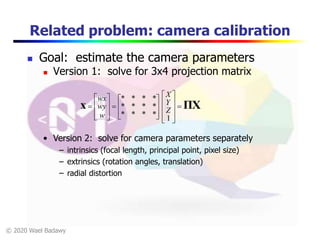 © 2020 Wael Badawy
Related problem: camera calibration
 Goal: estimate the camera parameters
 Version 1: solve for 3x4 projection matrix
ΠXx 




























1
****
****
****
Z
Y
X
w
wy
wx
• Version 2: solve for camera parameters separately
– intrinsics (focal length, principal point, pixel size)
– extrinsics (rotation angles, translation)
– radial distortion
 