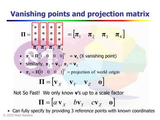 © 2020 Wael Badawy
Vanishing points and projection matrix









****
****
****
Π  4321 ππππ
1π 2π 3π 4π
 T
00011 Ππ  = vx (X vanishing point)
Z3Y2 ,similarly, vπvπ 
  originworldofprojection10004 
T
Ππ
 ovvvΠ ZYX
Not So Fast! We only know v’s up to a scale factor
 ovvvΠ ZYX cba
• Can fully specify by providing 3 reference points with known coordinates
 