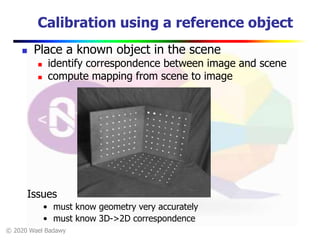© 2020 Wael Badawy
Calibration using a reference object
 Place a known object in the scene
 identify correspondence between image and scene
 compute mapping from scene to image
Issues
• must know geometry very accurately
• must know 3D->2D correspondence
 
