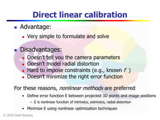 © 2020 Wael Badawy
Direct linear calibration
 Advantage:
 Very simple to formulate and solve
 Disadvantages:
 Doesn’t tell you the camera parameters
 Doesn’t model radial distortion
 Hard to impose constraints (e.g., known f )
 Doesn’t minimize the right error function
For these reasons, nonlinear methods are preferred
• Define error function E between projected 3D points and image positions
– E is nonlinear function of intrinsics, extrinsics, radial distortion
• Minimize E using nonlinear optimization techniques
 