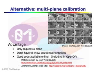 © 2020 Wael Badawy
Alternative: multi-plane calibration
Images courtesy Jean-Yves BouguetAdvantage
• Only requires a plane
• Don’t have to know positions/orientations
• Good code available online! (including in OpenCV)
– Matlab version by Jean-Yves Bouget:
http://www.vision.caltech.edu/bouguetj/calib_doc/index.html
– Zhengyou Zhang’s web site: http://research.microsoft.com/~zhang/Calib/
 
