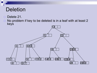 Deletion
   Delete 21.
   No problem if key to be deleted is in a leaf with at least 2
    keys
                                               13


                                       5                22



              3         8 10
                                           18                    25 28



    1 2                 9      11 12   14 15        20 21    23 24
          4       6 7                                             26     29 30
 