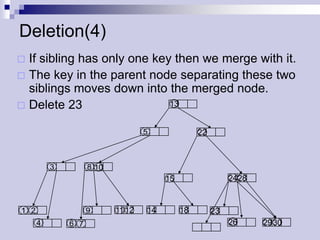 Deletion(4)
 If sibling has only one key then we merge with it.
 The key in the parent node separating these two
  siblings moves down into the merged node.
 Delete 23                  13


                                   5              22



          3         8 10
                                        15                  24 28



1 2                 9      11 12   14        18        23
      4       6 7                                           26      29 30
 