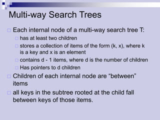 Multi-way Search Trees
   Each internal node of a multi-way search tree T:
     has at least two children
     stores a collection of items of the form (k, x), where k
      is a key and x is an element
     contains d - 1 items, where d is the number of children
     Has pointers to d children

 Children of each internal node are “between”
  items
 all keys in the subtree rooted at the child fall
  between keys of those items.
 