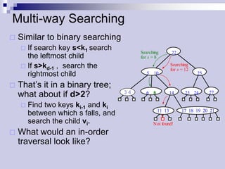 Multi-way Searching
   Similar to binary searching
     If search key s<k1 search
                                            Searching       22
      the leftmost child                    for s = 8
     If s>kd-1 , search the                                Searching
                                                            for s = 12
      rightmost child                          5 10                      25

   That’s it in a binary tree;
                                     3 4
                                      3 4     6 8           14      23 24     27
    what about if d>2?
       Find two keys ki-1 and ki
                                                    11 13         17 18 19 20 21
        between which s falls, and
        search the child vi.                      Not found!
   What would an in-order
    traversal look like?
 