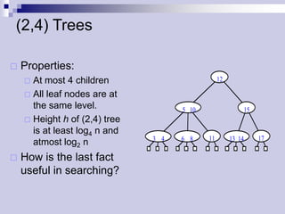 (2,4) Trees

   Properties:
     At most 4 children                         12

     All leaf nodes are at
      the same level.                5 10                 15
     Height h of (2,4) tree
      is at least log4 n and
                               3 4   6 8    11        13 14    17
      atmost log2 n
   How is the last fact
    useful in searching?
 