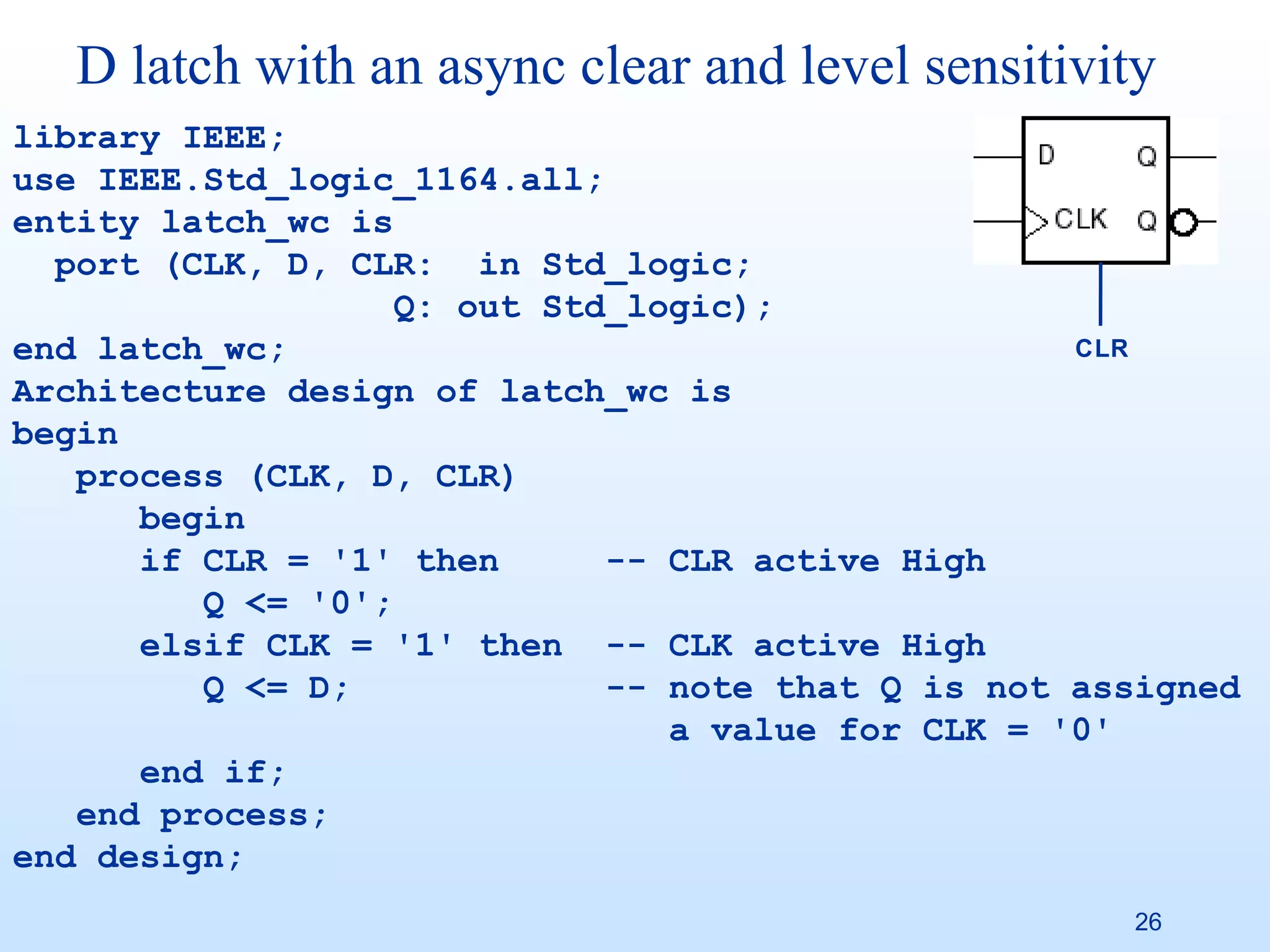 D latch with an async clear and level sensitivity
library IEEE;
use IEEE.Std_logic_1164.all;
entity latch_wc is
  port (CLK, D, CLR: in Std_logic;
                   Q: out Std_logic);
end latch_wc;                                      CLR
Architecture design of latch_wc is
begin
   process (CLK, D, CLR)
      begin
      if CLR = '1' then      -- CLR active High
         Q <= '0';
      elsif CLK = '1' then -- CLK active High
         Q <= D;             -- note that Q is not assigned
                                a value for CLK = '0'
      end if;
   end process;
end design;
                                                     26
 