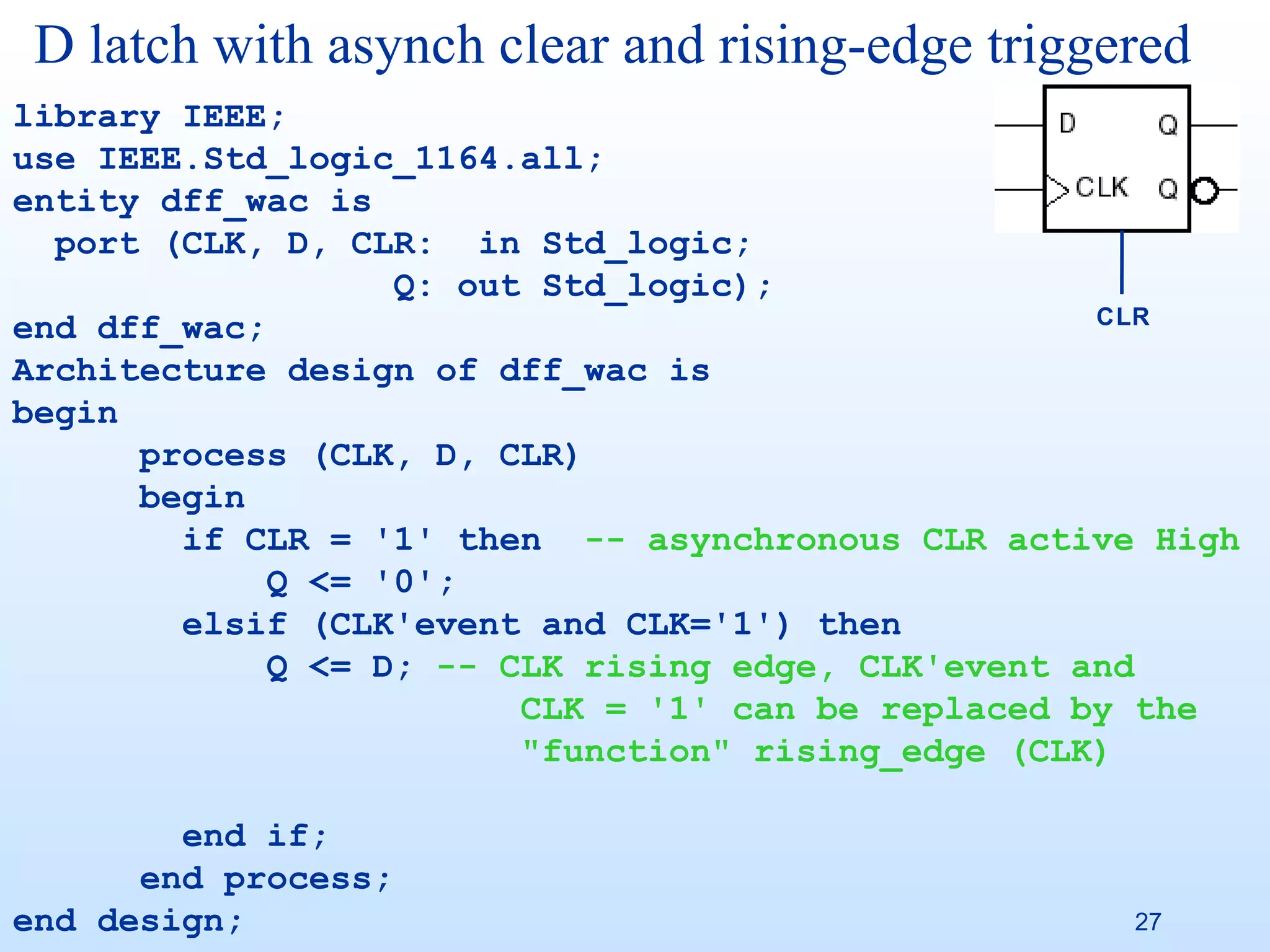 D latch with asynch clear and rising-edge triggered
library IEEE;
use IEEE.Std_logic_1164.all;
entity dff_wac is
  port (CLK, D, CLR: in Std_logic;
                   Q: out Std_logic);
                                                    CLR
end dff_wac;
Architecture design of dff_wac is
begin
      process (CLK, D, CLR)
      begin
        if CLR = '1' then -- asynchronous CLR active High
             Q <= '0';
        elsif (CLK'event and CLK='1') then
             Q <= D; -- CLK rising edge, CLK'event and
                         CLK = '1' can be replaced by the
                         "function" rising_edge (CLK)

        end if;
      end process;
end design;                                         27
 