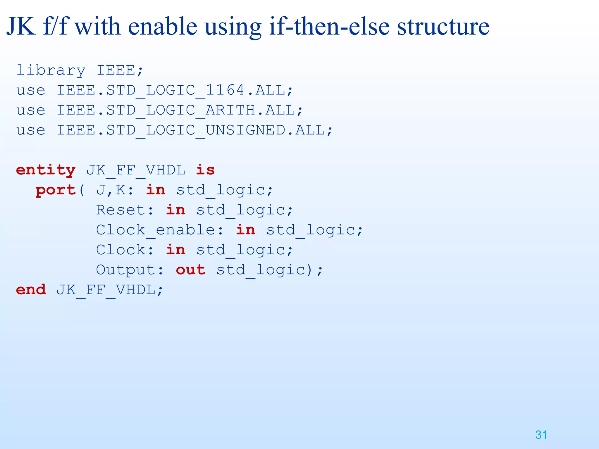 JK f/f with enable using if-then-else structure
library IEEE;
use IEEE.STD_LOGIC_1164.ALL;
use IEEE.STD_LOGIC_ARITH.ALL;
use IEEE.STD_LOGIC_UNSIGNED.ALL;

entity JK_FF_VHDL is
  port( J,K: in std_logic;
        Reset: in std_logic;
        Clock_enable: in std_logic;
        Clock: in std_logic;
        Output: out std_logic);
end JK_FF_VHDL;




                                                  31
 