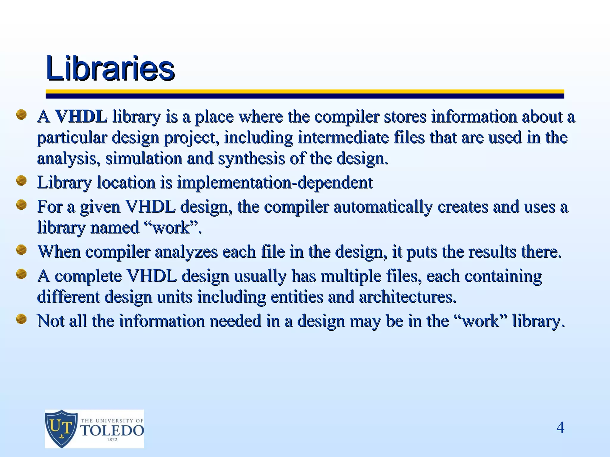 Libraries
A VHDL library is a place where the compiler stores information about a
particular design project, including intermediate files that are used in the
analysis, simulation and synthesis of the design.
Library location is implementation-dependent
For a given VHDL design, the compiler automatically creates and uses a
library named “work”.
When compiler analyzes each file in the design, it puts the results there.
A complete VHDL design usually has multiple files, each containing
different design units including entities and architectures.
Not all the information needed in a design may be in the “work” library.




                                                                         4
 