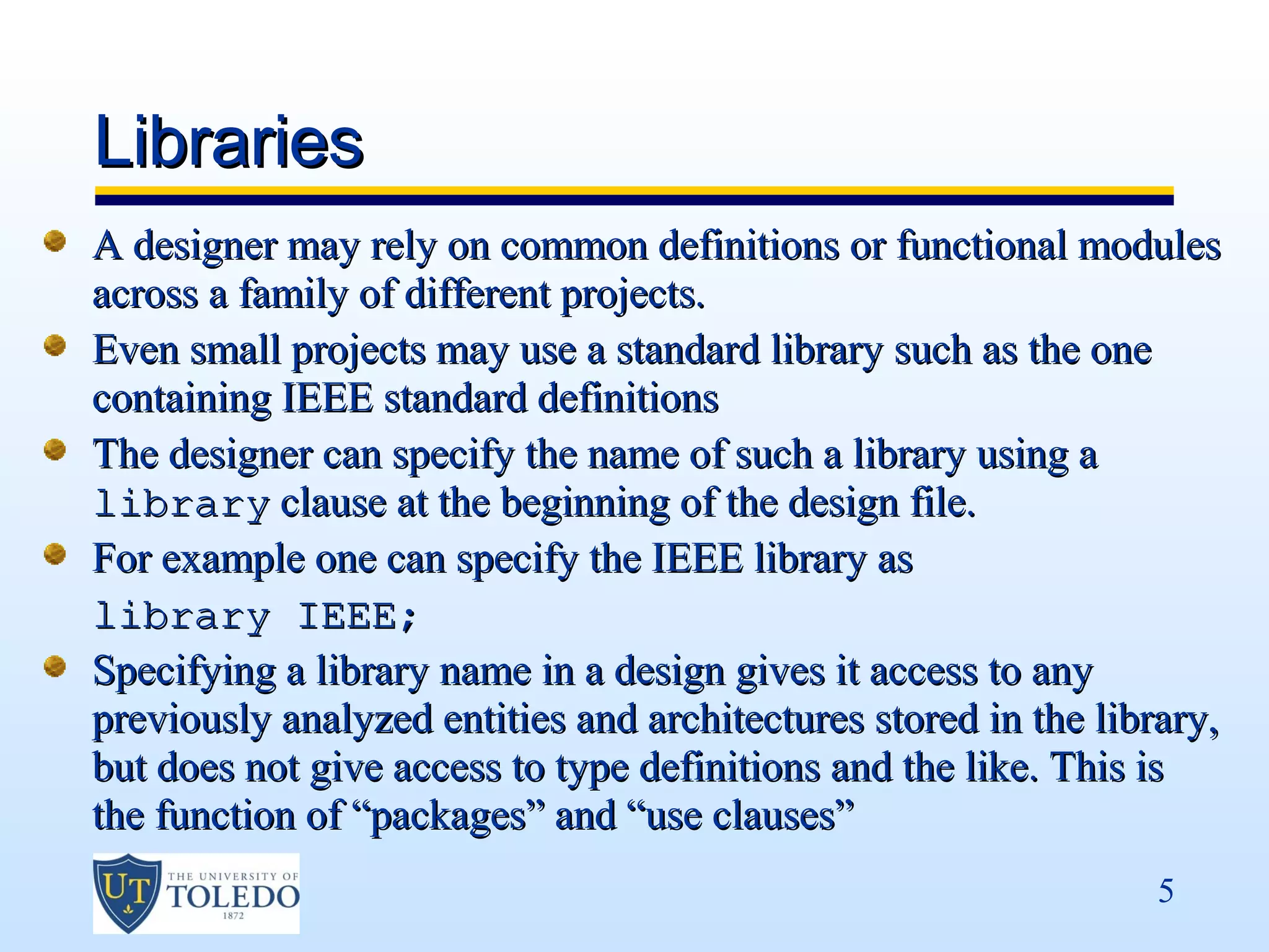 Libraries
A designer may rely on common definitions or functional modules
across a family of different projects.
Even small projects may use a standard library such as the one
containing IEEE standard definitions
The designer can specify the name of such a library using a
library clause at the beginning of the design file.
For example one can specify the IEEE library as
library IEEE;
Specifying a library name in a design gives it access to any
previously analyzed entities and architectures stored in the library,
but does not give access to type definitions and the like. This is
the function of “packages” and “use clauses”
                                                                 5
 