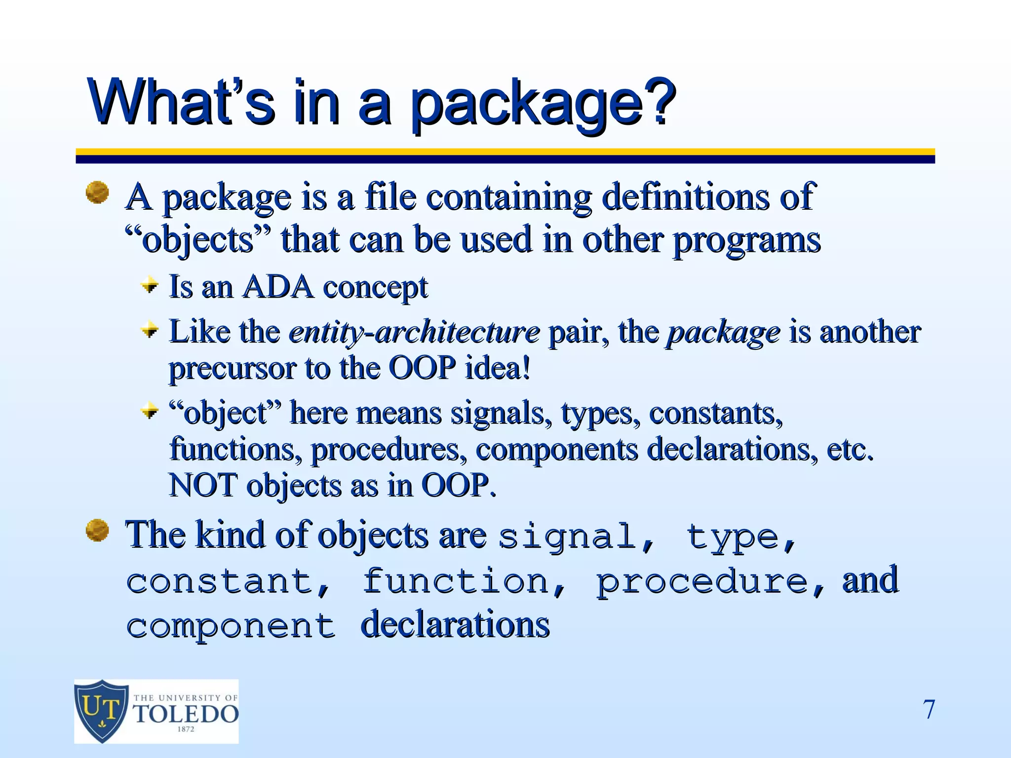 What’s in a package?
 A package is a file containing definitions of
 “objects” that can be used in other programs
   Is an ADA concept
   Like the entity-architecture pair, the package is another
   precursor to the OOP idea!
   “object” here means signals, types, constants,
   functions, procedures, components declarations, etc.
   NOT objects as in OOP.
 The kind of objects are signal, type,
 constant, function, procedure, and
 component declarations

                                                               7
 